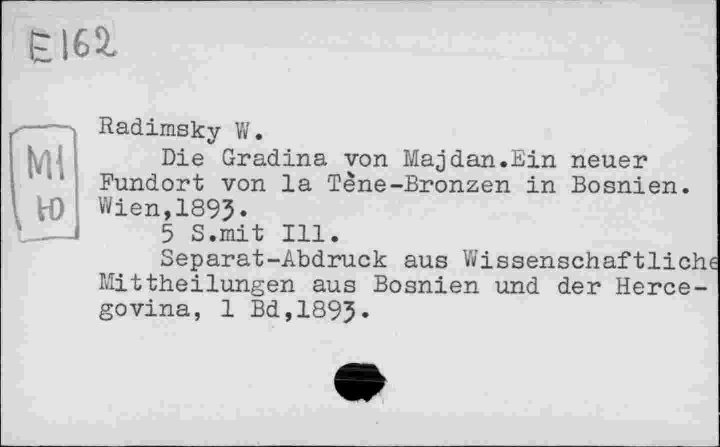 ﻿£162.
Radimsky V/.
Die Gradina von Majdan.Ein neuer Fundort von la Tène-Bronzen in Bosnien. Wien,1895.
5 S.mit Ill.
Separat-Abdruck aus Wissenschaftlich Mittheilungen aus Bosnien und der Hercegovina, 1 Bd,1895.